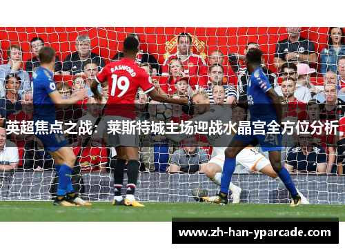 英超焦点之战：莱斯特城主场迎战水晶宫全方位分析