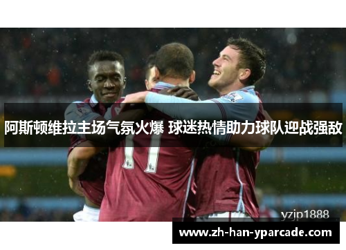 阿斯顿维拉主场气氛火爆 球迷热情助力球队迎战强敌 阿斯顿维拉主场气氛火爆 球迷热情助力球队迎战强敌