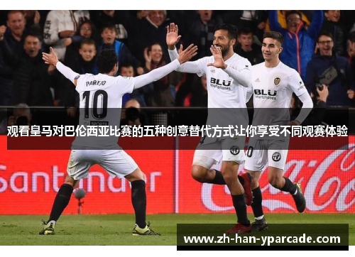 观看皇马对巴伦西亚比赛的五种创意替代方式让你享受不同观赛体验