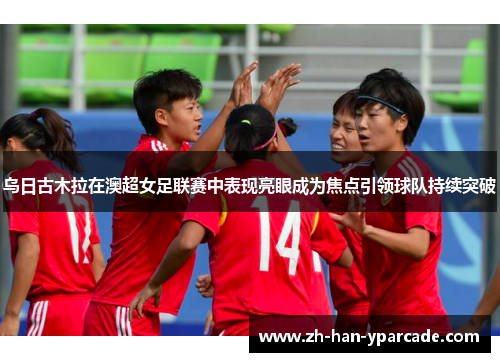乌日古木拉在澳超女足联赛中表现亮眼成为焦点引领球队持续突破